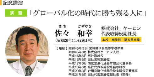 記念講演 グローバル化の時代に勝ち残る人に 佐々　和幸 株式会社ケーヒン 代表取締役副社長 本校　商業科 第5回卒業