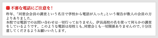 不審な電話にご注意を！　昨年､「同窓会会員の調査という名目で学校から電話が入った｣という報告が数人の会員の方よりありました。　本校で は電話でのお問い合わせは一切行っておりません。　伊具高校の名を使って何らかの調査をしているようです。このような電話は母校とも､同窓会とも一切関係ありませんので､十分注意してくださるようお願いいたします。